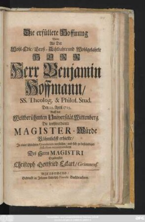 Die erfüllete Hoffnung Wolte Als Der Wohl-Edle, Groß-Achtbahre und Wohlgelahrte Herr Herr Benjamin Hoffmann, SS. Theolog. & Philos. Stud. Den 29. April 1719. Auff der Weltberühmten Universität Wittenberg Die wohlverdiente Magister-Würde Rühmlichst erhielte, Jn einer schlechten Gratulation vorstellen ... Christoph Gottfried Eckart, Grimmens.