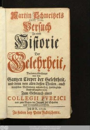 Martin Schmeitzels Prof. Pvbl. Versuch Zu einer Historie Der Gelehrheit : Darinnen überhaupt von dem Gantzen Cörper der Gelehrheit, und denn von allen dessen Theilen, auch deroselben Verbindung insonderheit, hinlängliche Nachricht gegeben wird ; Zum Gebrauch eines Collegii Pvblici und zum Nutzen der Jugend auf Schulen und Gymnasien publiciret.