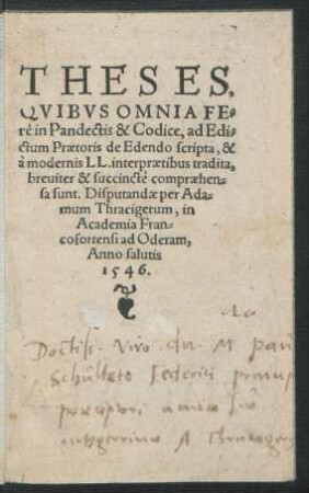 THESES,|| QVIBVS OMNIA FE=||rè Pandectis & Codice, ad Edi=||ctum Praetoris de Edendo scripta, & || à modernis LL. interpraetibus tradita,|| breuiter & succinctè compraehen=||sa sunt. Disputandae per Ada=||mum Thracigerum, in || Academia Fran=||cofortensi ad Oderam,|| Anno salutis || 1546.||
