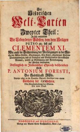 Historische Welt-Cart, Das ist: Ordentliche Beschreibung der vier grössesten Reich der Welt, Von Nino, dem ersten Assyrischen Kayser an, biß auf die jetzt glücklich aus dem Hauß Oesterreich regierende Kayserl. Majest. Und der Monarchie Christi, Von S. Petro, dem ersten Pabst an, biß auf unsere Zeiten : Erstlich in Italiänischer Sprach beschriben Durch P. Antonium Foresti, Soc. Jesu, Anjetzo aber in die Teutsche Sprach übersetzet Von Einem Liebhaber der Geschichten, Zweyter Theil. ... In sich enthaltend Die Leben derer Päbsten, Von dem heiligen Petro an, biß auf Clementem XI. Wie auch die Beschreibungen der Verfolgungen in der Kirche ....