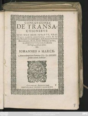 CONCLVSIONES || DE TRANSA=||CTIONIBVS.|| QVAS DEO BENE IVVANTE, PRAE-||SIDIBVS CLARISS. CONSVLTISS. VIRIS D. IO-||anne Michaële Cronenburgero, & D. Ioanne Hollandt || Marcodurano, SS. LL. Licent. Dictatore & Fisco,|| in celeberrimo Coloniensis Academiae || Collegio, publicè defen-||det.|| IOHANNES A MARCK.|| Anno ... M.D.LXXXXI.|| pridie calend. Februar.||