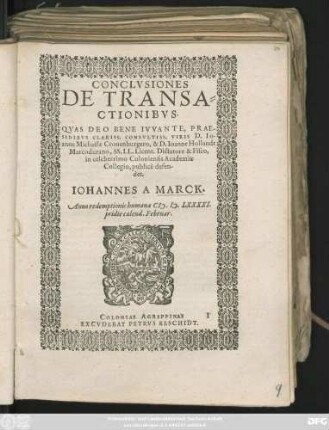 CONCLVSIONES || DE TRANSA=||CTIONIBVS.|| QVAS DEO BENE IVVANTE, PRAE-||SIDIBVS CLARISS. CONSVLTISS. VIRIS D. IO-||anne Michaële Cronenburgero, & D. Ioanne Hollandt || Marcodurano, SS. LL. Licent. Dictatore & Fisco,|| in celeberrimo Coloniensis Academiae || Collegio, publicè defen-||det.|| IOHANNES A MARCK.|| Anno ... M.D.LXXXXI.|| pridie calend. Februar.||