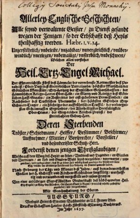 Allerley Englische Geschichten : Alle seynd verwaltente Geister, zu Dienst gesandt wegen der Jenigen, so der Erbschafft deß Heyls theilhafftig werden ... Welchen allen vorstehet Der Heil. Ertz-Engel Michael ... Deren Sterbenden Tröster, Schiedmann, Helffer, Bestimmer, Beschirmer, Auffnehmer, Mittler, Vorsprecher, Vorsteller, vnd besonderister Schutz-Herr ...