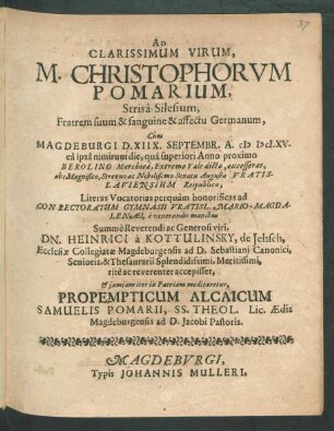 Ad Clarissimum Virum, M. Christophorum Pomarium, Strisa-Silesium, Fratrem suum & sanguine & affectu Germanum, Cum Magdeburgi D. XIIX. Septembr. A. MDCLXV. ea ipsa nimirum die, qua superiori Anno proximo Berolino Marchica, Extremo Vale dicto, excesserat, abs ... Senatu Augustae Vratislaviensium Reipublicae, Literas Vocatorias perquam honorificas ad Conrectoratum Gymnasii Vratisl. Mario-Magdalenaei, e venerandis manibus ... Dn. Heinrici a Kottulinsky, de Jeltsch, Ecclesiae Collegiatae Magdeburgensis ad D. Sebastiani Canonici ... rite ac reverenter accepisset, & iamiam iter in Patriam meditaretur, Propempticum Alcaicum Samuelis Pomarii, SS. Theol. Lic. Aedis Magdeburgensis ad D. Jacobi Pastoris