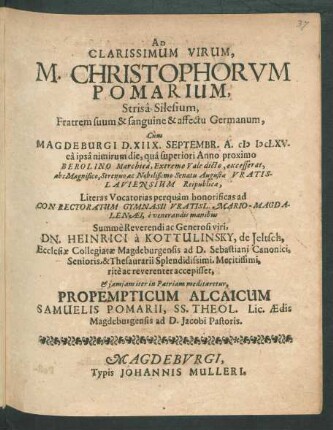 Ad Clarissimum Virum, M. Christophorum Pomarium, Strisa-Silesium, Fratrem suum & sanguine & affectu Germanum, Cum Magdeburgi D. XIIX. Septembr. A. MDCLXV. ea ipsa nimirum die, qua superiori Anno proximo Berolino Marchica, Extremo Vale dicto, excesserat, abs ... Senatu Augustae Vratislaviensium Reipublicae, Literas Vocatorias perquam honorificas ad Conrectoratum Gymnasii Vratisl. Mario-Magdalenaei, e venerandis manibus ... Dn. Heinrici a Kottulinsky, de Jeltsch, Ecclesiae Collegiatae Magdeburgensis ad D. Sebastiani Canonici ... rite ac reverenter accepisset, & iamiam iter in Patriam meditaretur, Propempticum Alcaicum Samuelis Pomarii, SS. Theol. Lic. Aedis Magdeburgensis ad D. Jacobi Pastoris