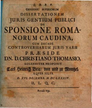 Consensu Superiorum Dissertationem Juris Gentium Publici De Sponsione Romanorum Caudina Cum Decade Controversiarum Juris Varii Praeside Dn. D. Christiano Thomasio, Solenniter Proponit Carl Heinrich Brix von und zu Montzel, Eqves Siles. : d. XVI. Decembr. MDCLXXXIV. ...