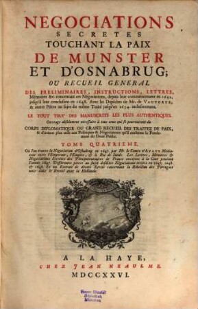 Negociations secrètes touchant la paix de Munster et d'Osnabrug ou recueil général des préliminaires, instructions, lettres, mémoires &c. : concernant ces négociations, depuis leur commençement en 1642 jusqu'à leur conclusion en 1648 ... ; le tout tiré des manuscrits les plus authentiques ; ouvrage absolument nécessaire à tous ceux qui se pourvoiront du corps diplomatique ou grand recueil des traitez de paix, & d'autant plus utile aux politiques & neǵociateurs qu'il renferme le fondement du droit public, 4. Où l'on trouve la négociation d'Osnabrug en 1647, les lettres mémoires et négociations secrètes des plénipotentiaires de France envoyées à la cour pendant l'année 1647, différentes pièces au sujet des dites négociations écrites en 1647, 1648 et 1649, et un extrait de divers écrits concernant la rébellion des Portugais unis dans le Brezil avec la Hollande