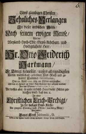 Eines glaubigen Christen Sehnliches Verlangen In dieser irrdischen Hütte/ Nach seinem ewigen Hause/ Als der Weyland Hoch-Edle, Groß-Achtbare/ und Hochgelahrte Herr/ Hr. Otto Friderich Hartmann/ Sr. Königl. Majestät/ unsers allergnädigsten Herrn/ wohlbestalt-gewesener Hof-Rath und geheimer Cammer-Secretarius, Den 22. April 1710. selig im Herrn entschlaffen/ Und den 27. darauf/ zu seiner Ruh-Kammer war gebracht worden/ Aus den Worten S. Pauli 2. Cor. V. 1, 2. ... In einer Christlichen Leich-Predigt/ In der hiesigen Dom-Kirche/ Am zweyten Sonntag nach Ostern/ (war der 4. May/) Betrachtet