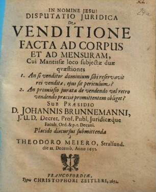 Disputatio Iuridica De Venditione Facta Ad Corpus Et Ad Mensuram : Cui Mantissae loco subiectae duae quaestiones 1. An si venditor dominium sibi reservavit rei venditae, eius sit periculum? 2. An promissio iurata de vendendo vel retro vendendo praecise promittentem obliget?