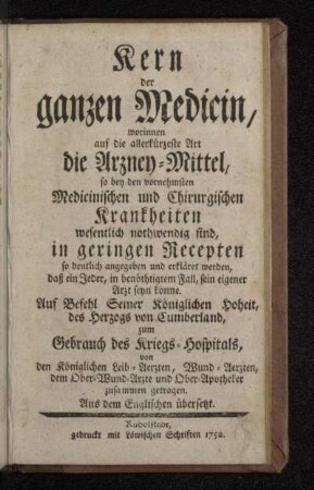 Kern der ganzen Medicin : worinnen auf die allerkürzeste Art die Arzney-Mittel, so bey den vornehmsten Medicinischen und Chirurgischen Krankheiten wesentlich nothwendig sind, in geringen Recepten so deutlich angegeben und erkläret werden, daß ein Jeder, in benöthtigtem Fall, sein eigener Arzt seyn könne : Aus dem Englischen übersetzt