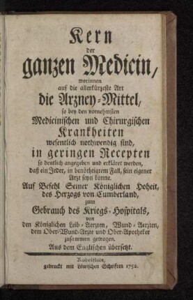 Kern der ganzen Medicin : worinnen auf die allerkürzeste Art die Arzney-Mittel, so bey den vornehmsten Medicinischen und Chirurgischen Krankheiten wesentlich nothwendig sind, in geringen Recepten so deutlich angegeben und erkläret werden, daß ein Jeder, in benöthtigtem Fall, sein eigener Arzt seyn könne : Aus dem Englischen übersetzt