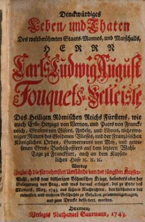 Denckwürdiges Leben und Thaten des weltberühmten Staats-Mannes, und Marschalls, Carls Ludwig August Fouquets v. Belleisle ... : Worbey Zugleich die fürnehmsten Umstände von der jüngsten Kayser-Wahl, nebst dem bisherigen Böhmischen Kriege ... zusammengetragen ...