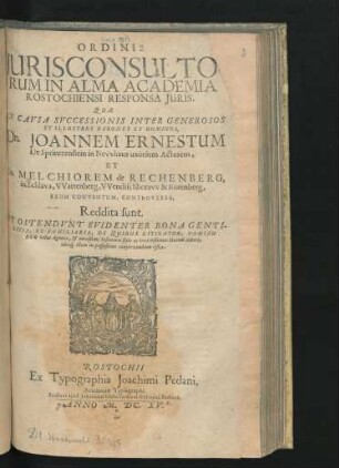 Ordinis Iurisconsultorum in Alma Academia Rostochiensi Responsa Iuris. Quae In Causa Successionis Inter Generosos Et Illustres Barones Et Dominos, Dn. Joannem Ernestum De Sprintzenstein in Newhaus uxorium Actorem, Et Dn. Melchiorem de Rechenberg, in Schlava, Wartenberg, Wendischboraw & Rotenberg, Reum Conventum, Controversa, Reddita sunt. Et Ostendunt Evidenter Bona Gentilitia, Et Familiaria, De Quibus Litigatur, Domino Reo velut Agnato, & novißimi Testatoris stylo ac voce instituto Haeredi deberi, ideoq[ue] illum in posseßione conservandum esse