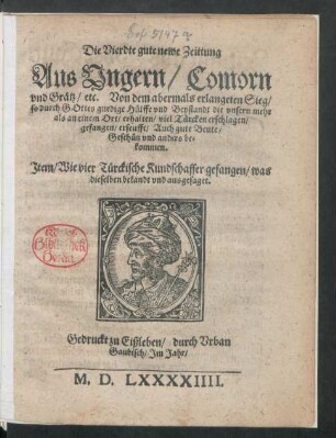 Die Vierdte gute newe Zeittung || Aus Vngern/ Comorn || vnd Grätz/ etc. Von dem abermals erlangeten Sieg/|| so durch GOttes gnedige Hülffe vnd Beystandt die vnsern mehr || als an einem Ort/ erhalten/ viel Türcken erschlagen/|| gefangen/ erseufft/ Auch gute Beute/|| Geschütz vnd anders be=||kommen.|| Jtem/ Wie vier Türckische Kundschaffer gefangen/ was || dieselben bekandt vnd ausgesaget.||