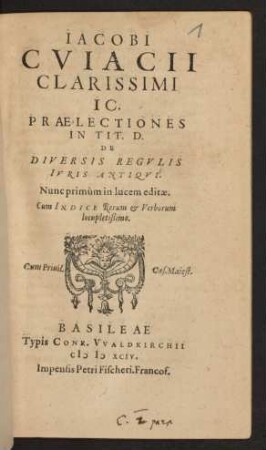 IACOBI || CVIACII || CLARISSIMI || IC.|| PRAELECTIONES || IN TIT. D.|| DE || DIVERSIS REGVLIS || IVRIS ANTIQVI.|| Nunc primùm in lucem editae.|| Cum INDICE ... ||