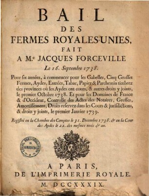 Bail des fermes royales-unies : fait a M. Jacques Forceville le 16. Septembre 1738, pour six années, à commencer pour les Gabelles, cinq grosses fermes, Aydes, Entrées, Tabac, Papier & Parchemin timbrez des provinces où les Aydes ont cours, & autres droits y joints, le premier Octobre 1738 ...