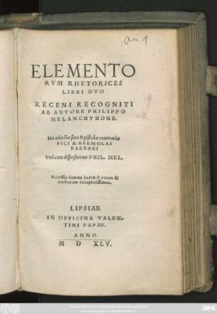ELEMENTO||RVM RHETORICES || LIBRI DVO || RECENS RECOGNITI || AB AVTORE PHILIPPO || MELANCHTHONE.|| His adiectae sunt Epistolae contrariae || PICI & HERMOLAI || BARBARI || Vnà cum dispositione PHIL.MEL.|| Accessit demum Index & rerum & || uerborum locupletissimus.||