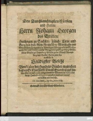 Des Durchlauchtigsten Fürsten und Herrn/ Herrn Johann Georgen des Dritten/ Hertzogen zu Sachsen/ Jülich/ Cleve und Berg ... Gnädigster Befehl Von Valor der Handels-Bücher/ ingleichen daß bey Sr. ChurFürstl. Durchl. Stadt Leipzigk hinfüro über die auf credit ausgenommene Waaren ein billet oder kurtze Handels-obligation gegeben/ auch wie darauf verholffen werden solle : De dato den 3. Aprilis, Anno 1683