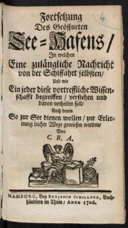 Fortsetzung Des Geöffneten See-Hafens/ : In welchen Eine zulängliche Nachricht von der Schiffahrt selbsten/ Und wie Ein jeder diese vortreffliche Wissenschafft begreiffen/ verstehen und davon urtheilen soll/ Auch denen So zur See dienen wollen/ zur Erlernung leichte Wege gewiesen werden/ Von C. B. A.