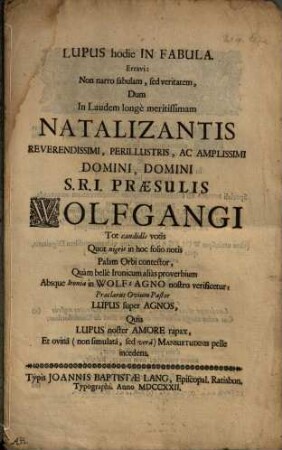 Lupus hodie In Fabula : Erravi: Non narro fabulam, sed veritatem, Dum In Laudem longè meritissimam Natalizantis ... Domini S.R.I. Praesulis Wolfgangi ... Palam Orbi contestor, Quàm bellè Ironicum aliàs proverbium Absque Ironia in Wolf g Agno nostro verificetur ...