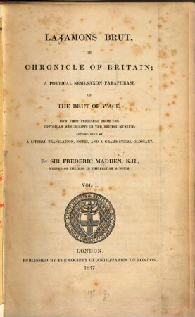 Layamons Brut, or chronicle of Britain : a poeticel semi-Saxon paraphrase of the Brut of Wace ; now first published from the Cottonian manuscripts in the British Museum, Vol.I