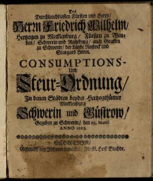 Des Durchleuchtigsten Fürsten und Herrn, Herrn Friedrich Wilhelm, Hertzogen zu Mecklenburg, Fürsten zu Wenden ... Consumptions Und Steur-Ordnung In Denen Städten beyder Hertzogthümer Mecklenburg Schwerin und Güstrow : Gegeben zu Schwerin, den 19. Martii Anno 1708.