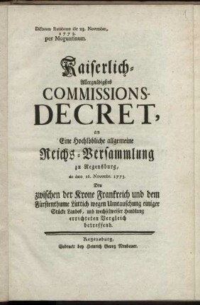 Kaiserlich-Allergnädigstes Commissions-Decret, an Eine Hochlöbliche allgemeine Reichs-Versammlung zu Regensburg, de dato 16. Novembr. 1773. Den zwischen der Krone Frankreich und dem Fürstenthume Lüttich wegen Umtauschung einiger Stücke Landes, und wechselweiser Handlung errichteten Vergleich betreffend : Dictatum Ratisbonæ die 23. November, 1773. per Moguntinum