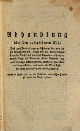 D. Baumes, Mitglieds der medicinischen Societät zu Nismes, Arztes beym dasigen Hospital, Mitglieds der königlichen medicinischen Societät zu Paris, der philadelphischen Gesellsch. auf dem französisch. Cap., Correspondenten der königlichen Akademie de Wissenschaften u.s.w... Abhandlung über den aufgegebenen Satz: Daß durch Beobachtungen zu bestimmen sey, was das für Krankheiten sind, welche von den Ausdünstungen stehender Wasser und sumpfiger Gegenden entspringen, womit sowohl die Bewohner solcher Gegenden, als auch diejenigen befallen werden, welche an ihrer Austrocknung arbeiten, und worin die Mittel bestehen ihnen zuvorzukommen und sie zu kuriren, welche im Jahre 1789 von der königlichen medicinischen Fakultät zu Paris den Preiß erhalten : Aus dem Französischen