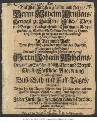 Des Durchlauchtigsten Fürsten und Herrn/ Herrn Wilhelm Ernstens/ Herzogs zu Sachsen ... In Vormundschafft Dero freundlich-geliebten unmündigen Vetters/ Schwagers und Sohns... Herrn Johann Wilhelms/ Herzogs zu Sachsen ... Christ-Fürstliche Anordnung Eines allgemeinen Buß- Beth- und Fast-Tages/ Wie solcher Wegen der für Augen schwebenden Türcken- und anderer grossen Kriegs-Gefahr/ auch sonst besorgenden schweren Land-Straffen und Plagen/ In der Fürstlichen Jenaischen Landes-Portion, auf den 18. des Monats Martii 1687. gehalten werden soll : [Signatum Weimar zur Wilhelmsburg/ den 24. Febr. 1687.]