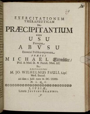 Exercitationem Therapeuticam De Praecipitantium vero Usu Feroque Abusu Examini Publico exponunt Praeses Michael Ettmüller/ Phil. & Med. D. ... Et Respondens M. Jo. Wilhelmus Pauli, Lips. Med. Baccal. Ad diem 1. Iulii: Anno M.DC.LXXXI. H.L.Q.C.