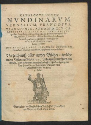 CATALOGVS NOVVS || NVNDINARVM || VERNALIVM, FRANCOFVR-||TI AD MOENVM, ANNO M. D. XCV. CE-||LEBRATARVM ... || QVI PLERIQVE APVD IOHANNEM GEORGIVM || Portenbach, Ciuem et Bibliopolam Augustanum venales habentur.|| Verzeichnusz aller newer Bücher/ welche || in der Fastenmeß dieses 1595. Jahrs zu Franckfurt am || Mayn/ zum theil new/ zum theil gebessert/ sind außgangen:|| Bey Hans Görgen Portenbach/ Bürgern vnnd || Buchhändlern in Augspurg || zu finden.||