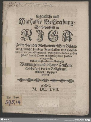 Eigentliche und Warhaffte Beschreibung, Welchergestalt in Riga Zeitwehrender Moßcowiterschen Belagerung, etliche hundert Feuerballen und Granaten hinenin geworffen worden, wunderliche effecten gethan haben, darauß Gottes gnädige direction zuerkennen gewesen : Dabenebenst auch unterschiedliche Warnungen und seltzame Zeichen, Welche kurtz vor der Belägerung geschehen, angezogen werden