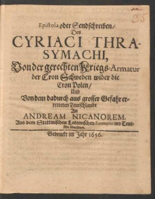 Epistola oder Sendschreiben/ Des Cyriaci Thrasymachi, Von der gerechten Kriegs-Armatur der Cron Schweden wider die Cron Polen/ Und Von dem dadurch aus grosser Gefahr erretteten Teutschlande An Andream Nicanorem : Aus dem Stettinischen Lateinischen Exemplar ins Teutsche übersetzet