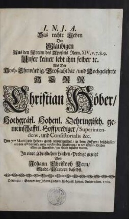 Das rechte Leben Der Glaubigen Aus den Worten des Apostels Rom. XIV. v. 7. 8. 9. Unser keiner lebt ihm selber [et]c. : Als Der ... Herr Christian Höber, Hochgräfl. Hohenl. Oehringisch. gemeinschafftl. Hoffprediger/ Superintendens, und Consistorialis &c. Den 7ten Martij sein Leben/ gantz unvermuthet/ in dem Herrn/ beschlossen ...