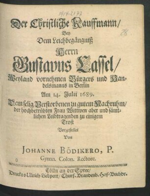 Der Christliche Kauffmann/ Bey dem Leichbegängniß Herrn Gustavus Cassel/ Weyland vornehmen Bürgers und Handelsmanns in Berlin : Am 14. Iulii 1689. Dem selig Verstobenen zu gutem Nachruhm/ der hochbetrübten Frau Wittwen aber und sämtlichen Leidtragenden zu einigem Trost Vorgestellet Von Johanne Bödikero ...