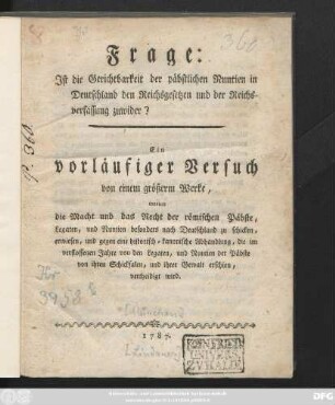 Frage:Jst die Gerichtbarkeit der päbstlichen Nuntien in Deutschland den Reichsgesetzen und der Reichsverfassung zuwider? : Ein vorläufiger Versuch von einem größerm Werke, worinn die Macht und das Recht der römischen Päbste, Legaten, und Nuntien besonders nach Deutschland zu schicken, erwiesen, und gegen eine historisch-kanonische Abhandlung, die im verflossenen Jahre von den Legaten, und Nuntien der Päbste von ihren Schicksalen, und ihrer Gewalt erschien, vertheidigt wird