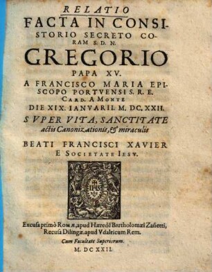 Relatio facta in consistorio secreto coram S.D.N. Gregorio papa XV. a Francisco Maria ... card. a Monte die XIX Ianuarii M.DC.XXII. super vita, sanctitate, actis canonizationis et miraculis beati Francisci Xavier e Societate Iesu