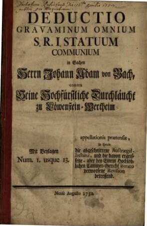Deductio gravaminum omnium S.R.I. statuum communium in Sachen Herrn Johann Adam von Bach contra Seine Hochfürstliche Durchläucht zu Löwenstein-Wertheim : mit Beylagen Num. 1. usque 13.