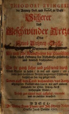Theodori Zvingeri der Artzney Doct. und Profess. in Basel Sicherer und Geschwinder Artzt, Oder Neues Artzney-Buch : Worinnen Alle und jede Kranckheiten des Menschlichen Leibs, nach Ordnung des Alphabeths gründlich, und deutlich beschrieben: Und Wie sie gantz sicher und geschwind durch die Gnad Gottes zu heilen ... Denn auff dem Land wohnenden, von Aertzten abgelegenen Nothleidenen Leuten wie auch anderen Liebhabern der Edlen Artzney-kunst vielfaltigem Nutzen
