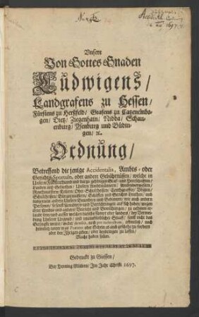 Unsere Von Gottes Gnaden Ludwigens/ Landgrafens zu Hessen/ Fürstens zu Herßfeld/ Grafens zu Catzenelnbogen/ Dietz/ Ziegenhain/ Nidda/ Schauenburg/ Ysenburg und Büdingen/ [et]c. Ordnung/ Betreffend die jenige Accidentalia, Ambts- oder Gerichts-Sportuln, oder andere Gebührnüssen/ welche in Unserm Fürstenthumb und darzu gehörigen Graf- und Herrschafften/ Landen und Gebiethen/ Unsern Ambtmännern/ Ambtsverwesern/ Renthmeistern ... zu nehmen erlaubt seyn/ und ausser welchen dieselbe ... sonst nicht das Geringste weiter/ weder directo, noch per indirectum, offentlich/ noch heimlich/ unter was Praetext oder Schein es auch geschehe/ zu fordern oder den Ihrigen geben/ oder beybringen zu lassen/ Macht haben sollen : [So geschehen zu Darmbstadt am 14. Novembris 1662.]