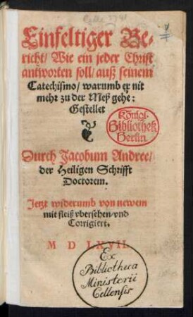 Einfeltiger Be=||richt/ Wie ein jeder Christ || antworten soll/ auß seinem || Catechismo/ warumb er nit || mehr zu der Meß gehe:|| Gestellet || Durch Jacobum Andree/|| der Heiligen Schrifft || Doctorem.|| Jetzt widerumb von newem || mit fleiß vbersehen/ vnd || Corrigiert.||