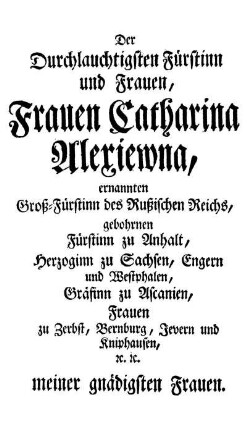 Der Durchlauchtigsten Fürstinn und Frauen, Frauen Catharina Alexiewna, ernannten Groß-Fürstinn des Rußischen Reichs, gebohrnen Fürstinn zu Anhalt, Herzoginn zu Sachsen, [...]