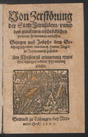 Von Zerstörung || der Statt Jerusalem/ vnnd || dem grausamen erschröcklichen || jammer/ so darinnen verloffen.|| Gezogen auß Josepho dem Ge=||schichtschreiber/ vnd durch Hanns Rogel/|| in Reymenweiß gestellet.|| ... ||
