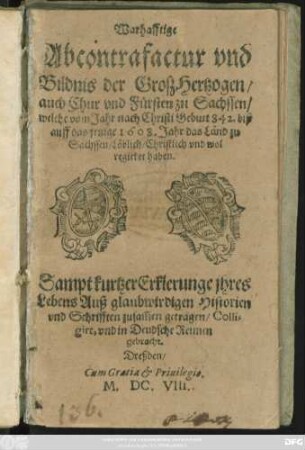 Warhafftige Abcontrafactur und Bildnis der Groß-Hertzogen/ auch Chur und Fürsten zu Sachssen/ welche vom Jahr nach Christi Geburt 842. biß auff das jetzige 1608. Jahr das Land zu Sachssen/ Löblich/ Christlich und wol regieret haben : Sampt kurtzer Erklerunge ihres Lebens Auß glaubwirdigen Historien und Schrifften zusam[m]en getragen/ Colligirt, und in Deudsche Reimen gebracht