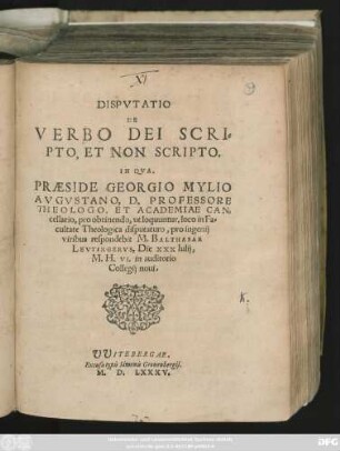 DISPVTATIO || DE || VERBO DEI SCRI=||PTO, ET NON SCRIPTO.|| IN QVA,|| PRAESIDE GEORGIO MYLIO || AVGVSTANO, D. PROFESSORE || THEOLOGO, ET ACADEMIAE CAN=||cellario, pro obtinendo, ut loquuntur, loco in Fa=||cultate Theologica disputaturo, pro ingenij || viribus respondebit M. BALTHASAR || LEVTINGERVS, Die XXX Iulij,|| M. H. VI. in auditorio Collegij noui.||