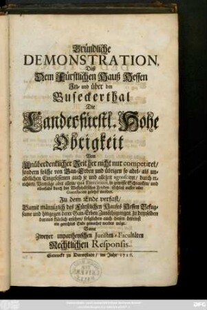 Gründliche Demonstration, Daß Dem Fürstlichen Hauß Hessen Jn- und über den Buseckerthal Die Landesfürstl. Hohe Obrigkeit ... competiret, sondern solche von Gan-Erben und übrigen so adel- als unadelichen Eingesessenen auch je und allezeit agnosciret, durch errichtete Verträge aber allein, quà Exercitium, in gewisse Schranken, und allenfalls durch den Westphälischen Frieden-Schluß ausser aller Contestation gesetzet worden. Zu dem Ende verfast, Damit männiglich des Fürstlichen Hauses Hessen Befugsame und hingegen derer Gan-Erben Zunöthigungen zu demselben daraus klärlich ersehen, folglichen auch diesen dereinst ein gerechtes Ende gemachet werden möge. Samt Zweyer unpartheyischen Juristen-Facultäten Rechtlichen Responsis