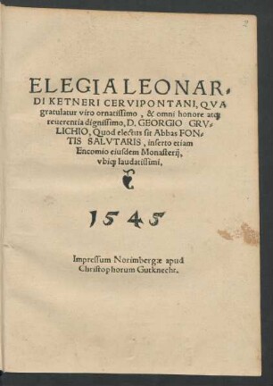ELEGIA LEONAR=||DI KETNERI CERVIPONTANI, QVA || gratulatur viro ornatissimo, & omni honore at[que] || reuerentia dignissimo, D. GEORGIO GRV=||LICHIO, Quod electus sit Abbas FON=||TIS SALVTARIS, inserto etiam || Encomio eiusdem Monasterij,|| vbi[que] laudatissimi.||