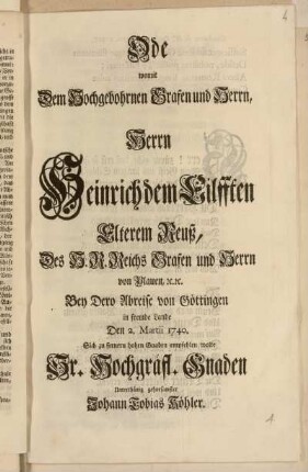 Ode womit Dem Hochgebohrnen Grafen und Herrn, Herrn Heinrich dem Eilfften Elterem Reuß, ... Bey Dero Abreise von Göttingen in fremde Lande Den 2. Martii 1740. Sich zu fernern hohen Gnaden empfehlen wolte Sr. Hochgräfl. Gnaden ... Johann Tobias Köhler