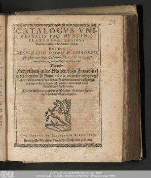 Catalogvs Vniversalis Pro Nvndinis Francofvrtensibvs Autumnalibus de Anno 1609. Hoc Est, Designatio Omnivm Librorvm, qui istis nundinis Autumnalibus, vel novi, vel emendatiores, aut auctiores prodierunt. Das ist: Verzeichniß aller Bücher/ so zu Franckfurt in der Herbstmeß/ Anno 1609. entweder gantz new/ oder sonsten verbessert/ oder auffs new widerumb auffgelegt/ vnd jetzo nach Leipzig gebracht worden/ vnd daselbst in den Buchläden verkaufft werden. : Mit vermehrung anderer Bücher/ so in der Leipziger MichaelisMeß außgehen.