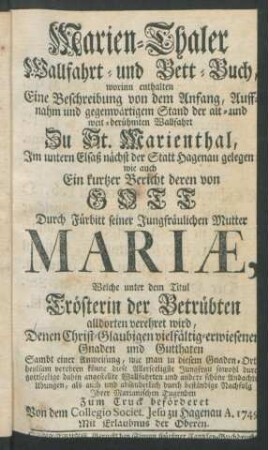 Marien-Thaler Wallfahrt- und Bett-Buch : worinn enthalten Eine Beschreibung von dem Anfang, Auffnahm und gegewärtigem Stand der alt- und weit-berühmten Wallfahrt Zu St. Marienthal, Im untern Elsaß nächst der Statt Hagenau gelegen wie auch Ein kurtzer Bericht deren von Gott Durch Fürbitt seiner Jungfräulichen Mutter Mariæ, Welche unter dem Titul Trösterin der Betrübten alldorten verehret wird, Denen Christ-Glaubigen vielfältig-erwiesenenen Gnaden und Gutthaten Sambt einer Anweisung, wie man in diesem Gnaden-Ort heylsam verehren könne ... absonderlich durch beständige Nachfolg Ihrer Marianischen Tugenden Zum Truck beförderet Von dem Collegio Societ. Jesu zu Hagenau A. 1749.